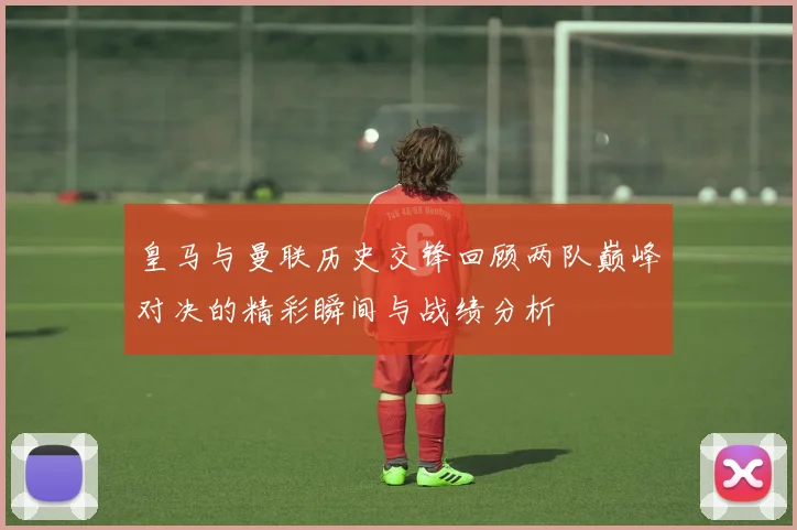 皇马与曼联历史交锋回顾两队巅峰对决的精彩瞬间与战绩分析