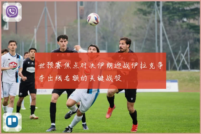 世预赛焦点对决伊朗迎战伊拉克争夺出线名额的关键战役