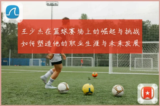王少杰在篮球赛场上的崛起与挑战如何塑造他的职业生涯与未来发展