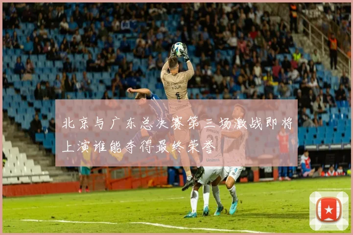 北京与广东总决赛第三场激战即将上演谁能夺得最终荣誉