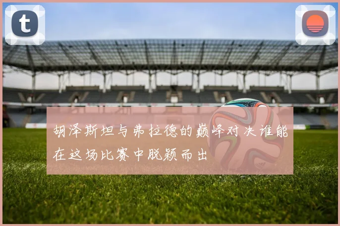 胡泽斯坦与弗拉德的巅峰对决谁能在这场比赛中脱颖而出