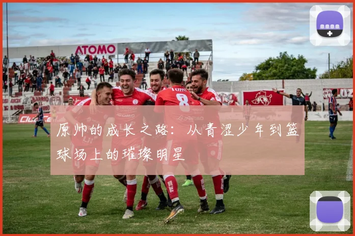 原帅的成长之路：从青涩少年到篮球场上的璀璨明星