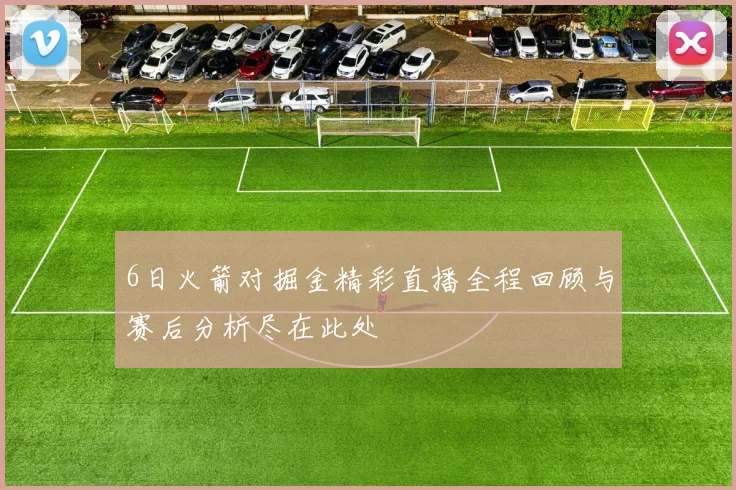 6日火箭对掘金精彩直播全程回顾与赛后分析尽在此处