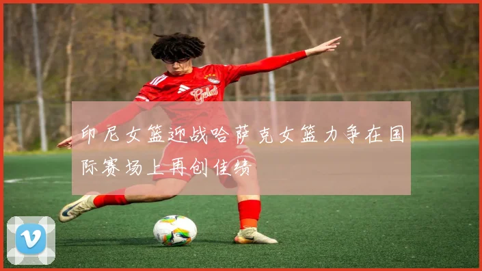 印尼女篮迎战哈萨克女篮力争在国际赛场上再创佳绩