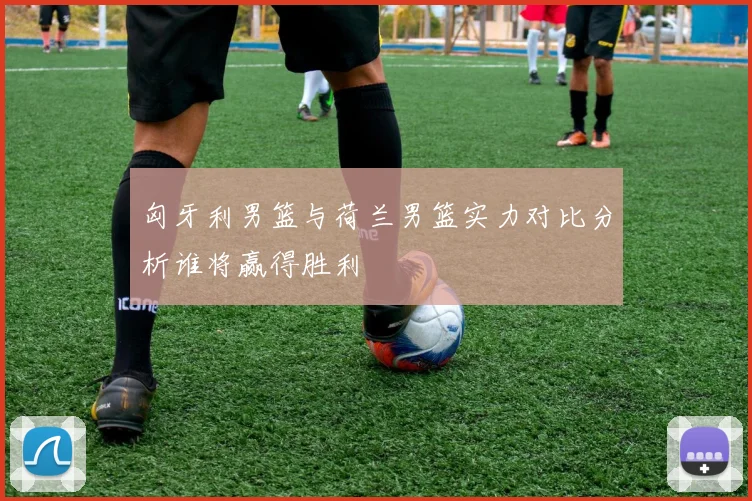 匈牙利男篮与荷兰男篮实力对比分析谁将赢得胜利