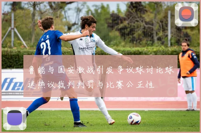 鲁能与国安激战引发争议球讨论球迷热议裁判判罚与比赛公正性