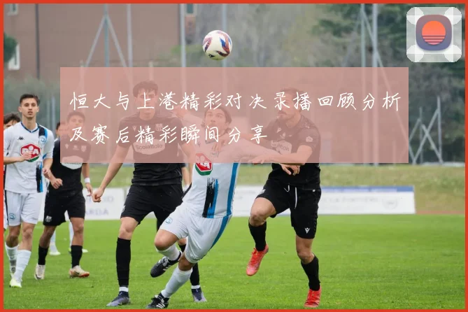恒大与上港精彩对决录播回顾分析及赛后精彩瞬间分享