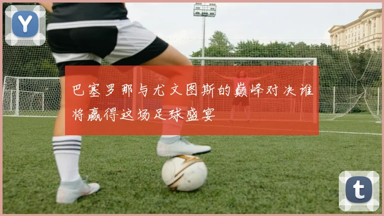 巴塞罗那与尤文图斯的巅峰对决谁将赢得这场足球盛宴