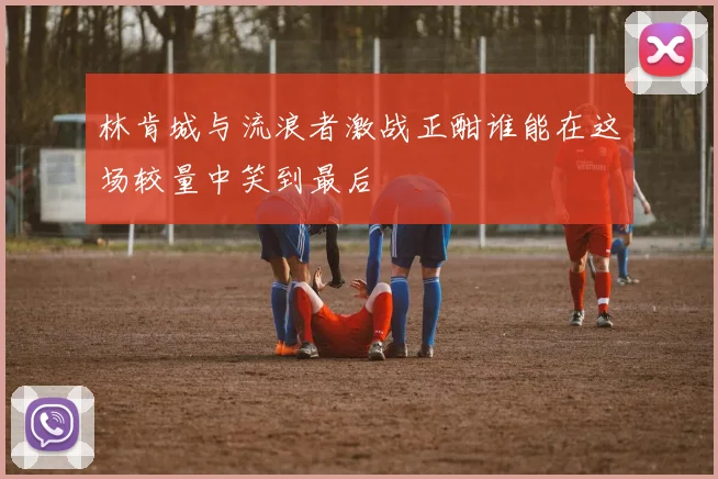 林肯城与流浪者激战正酣谁能在这场较量中笑到最后