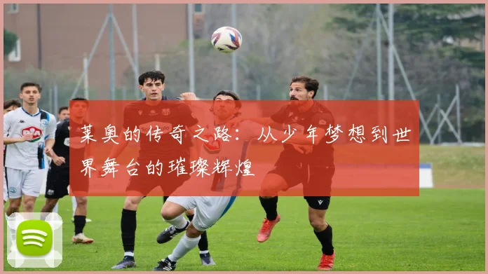 莱奥的传奇之路：从少年梦想到世界舞台的璀璨辉煌