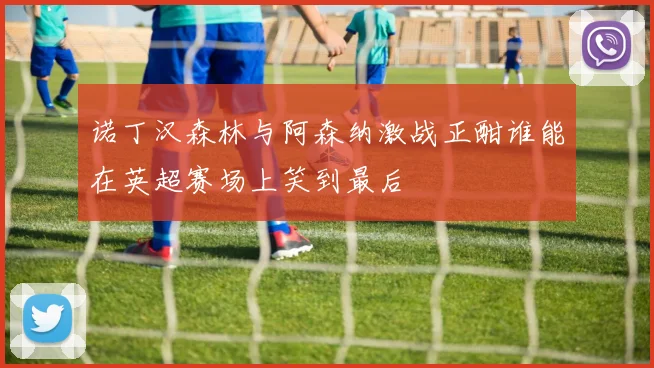 诺丁汉森林与阿森纳激战正酣谁能在英超赛场上笑到最后