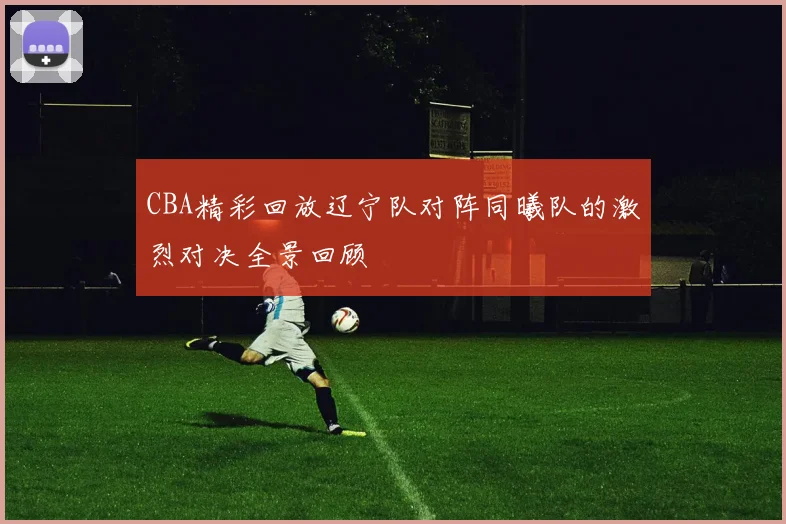 CBA精彩回放辽宁队对阵同曦队的激烈对决全景回顾