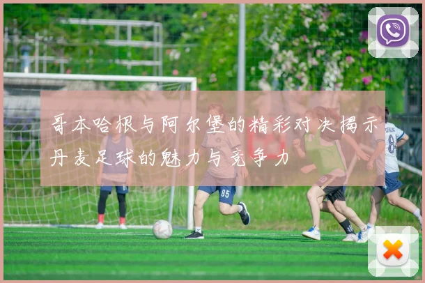 哥本哈根与阿尔堡的精彩对决揭示丹麦足球的魅力与竞争力