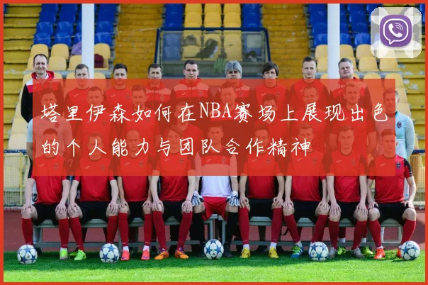 塔里伊森如何在NBA赛场上展现出色的个人能力与团队合作精神