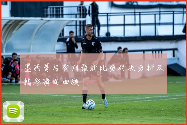 墨西哥与智利最新比分对决分析及精彩瞬间回顾