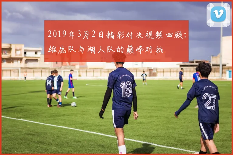 2019年3月2日精彩对决视频回顾：雄鹿队与湖人队的巅峰对抗
