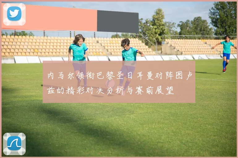内马尔领衔巴黎圣日耳曼对阵图卢兹的精彩对决分析与赛前展望