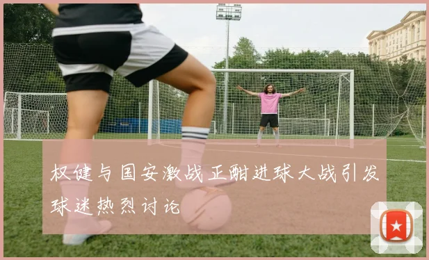 权健与国安激战正酣进球大战引发球迷热烈讨论