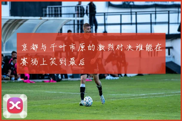 京都与千叶市原的激烈对决谁能在赛场上笑到最后
