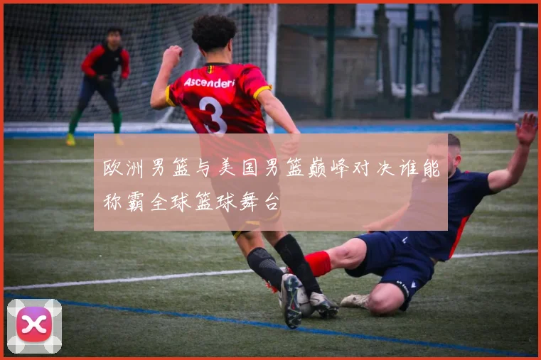 欧洲男篮与美国男篮巅峰对决谁能称霸全球篮球舞台