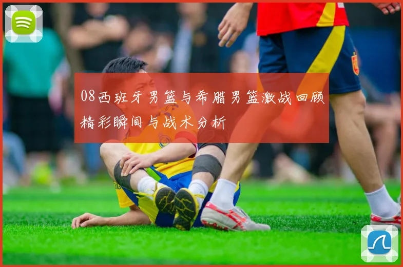 08西班牙男篮与希腊男篮激战回顾精彩瞬间与战术分析