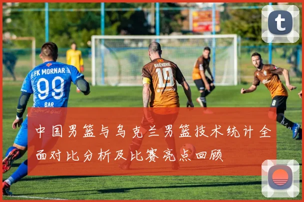 中国男篮与乌克兰男篮技术统计全面对比分析及比赛亮点回顾
