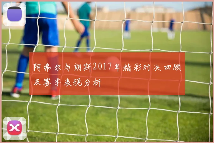 阿弗尔与朗斯2017年精彩对决回顾及赛季表现分析
